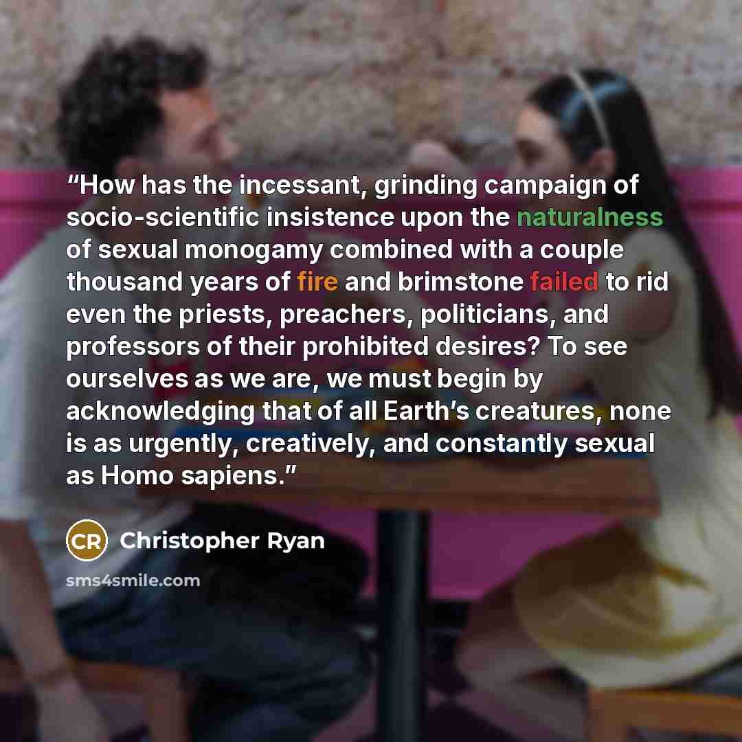 “How has the incessant, grinding campaign of socio-scientific insistence upon the naturalness of sexual monogamy combined with a couple thousand years of fire and brimstone failed to rid even the priests, preachers, politicians, and professors of their prohibited desires? To see ourselves as we…” quote by Christopher Ryan