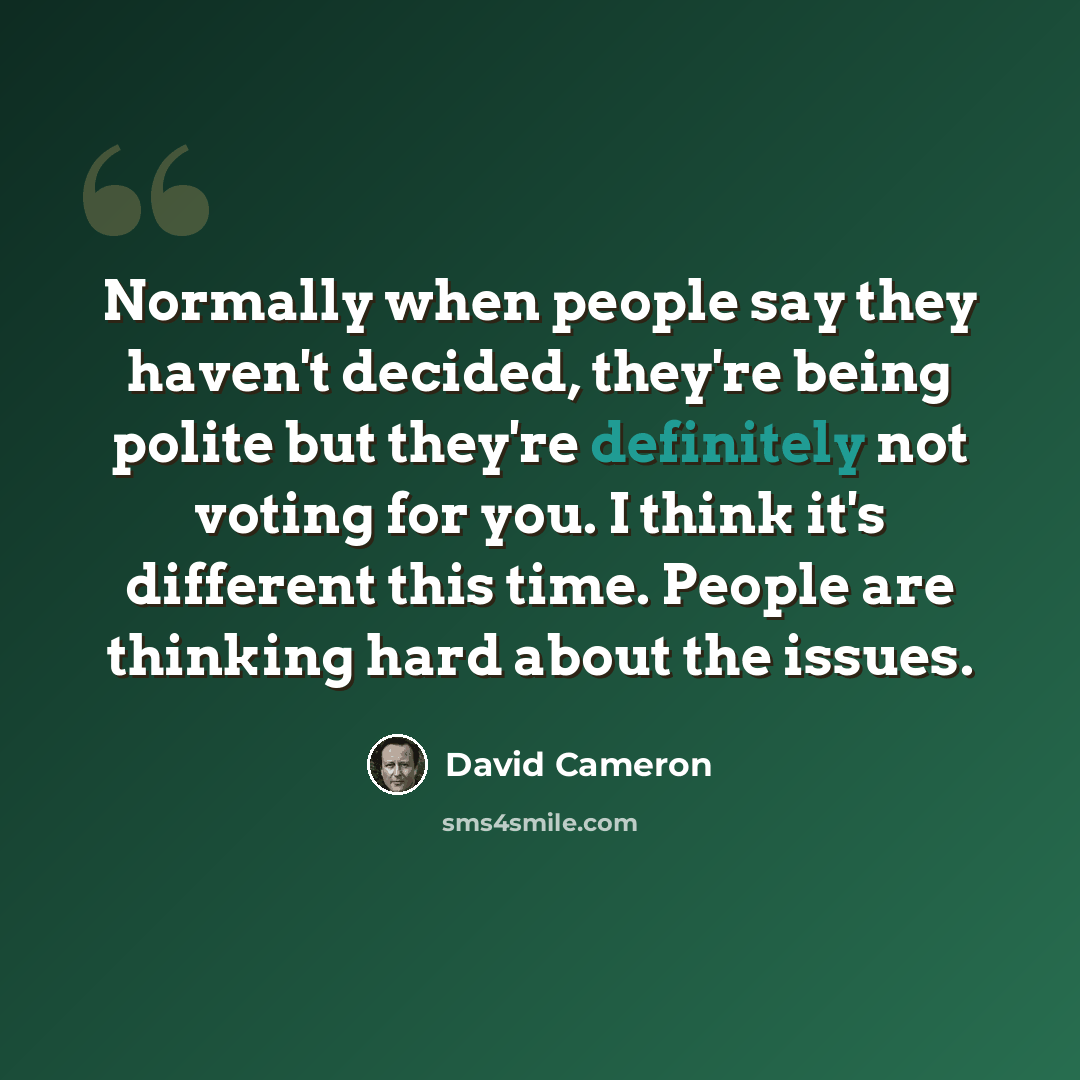 “Normally when people say they haven't decided, they're being polite but they're definitely not voting for you. I think it's different this time. People are thinking hard about the issues.” quote by David Cameron