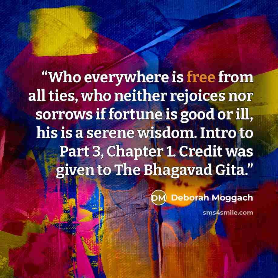 “Who everywhere is free from all ties, who neither rejoices nor sorrows if fortune is good or ill, his is a serene wisdom. Intro to Part 3, Chapter 1. Credit was given to The Bhagavad Gita.” quote by Deborah Moggach