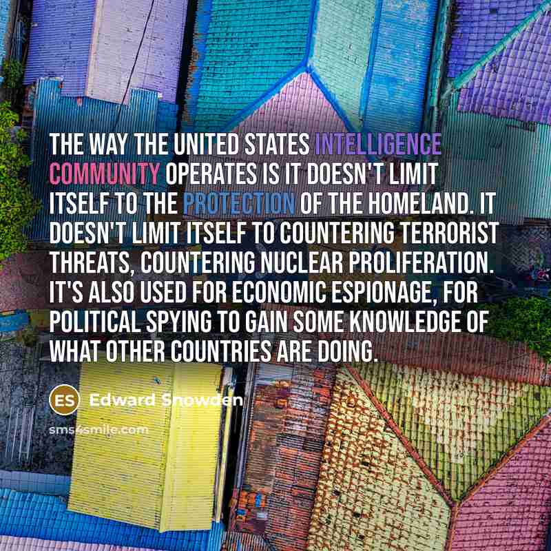 “The way the United States intelligence community operates is it doesn't limit itself to the protection of the homeland. It doesn't limit itself to countering terrorist threats, countering nuclear proliferation. It's also used for economic espionage, for political spying to gain some knowledge of…” quote by Edward Snowden