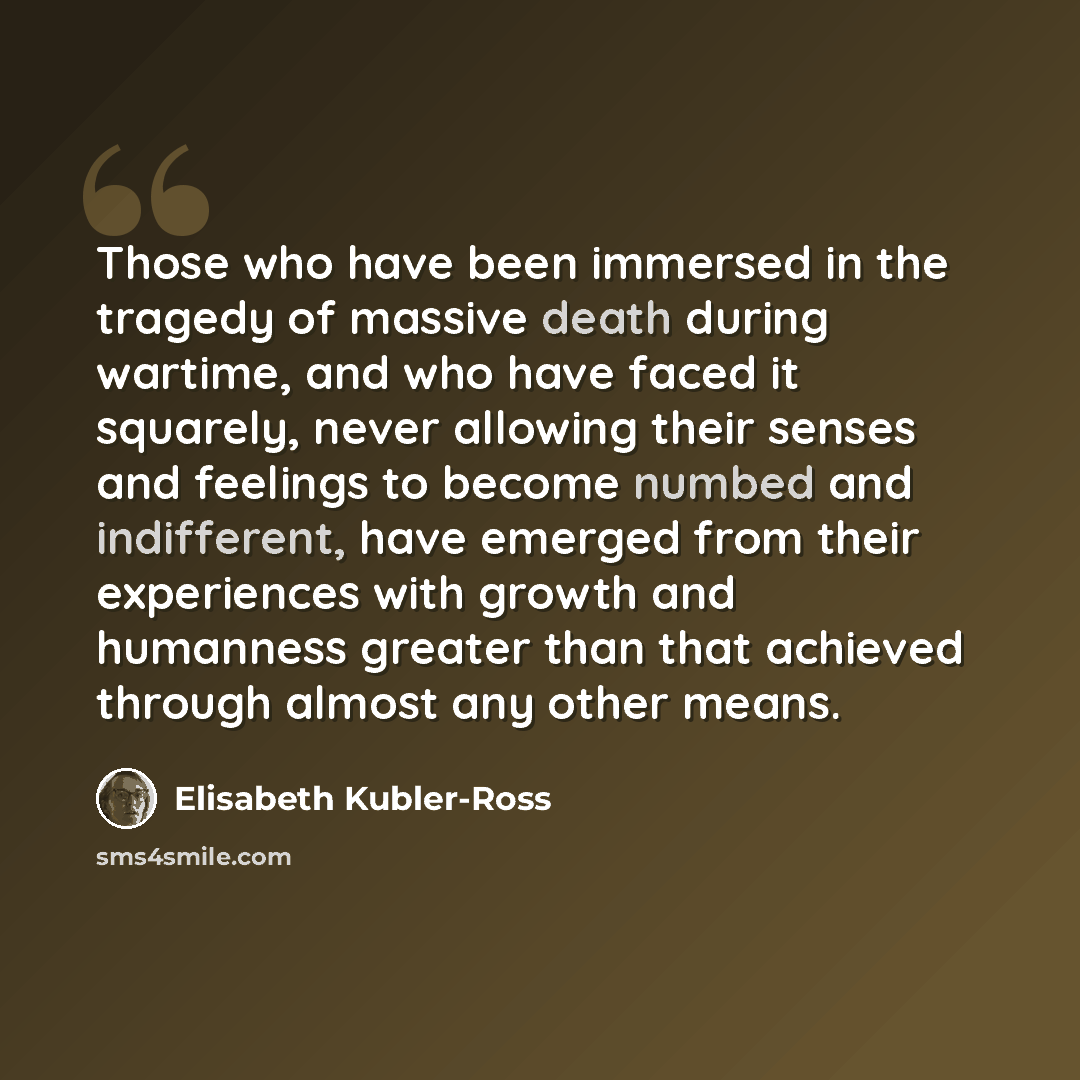 “Those who have been immersed in the tragedy of massive death during wartime, and who have faced it squarely, never allowing their senses and feelings to become numbed and indifferent, have emerged from their experiences with growth and humanness greater than that achieved through almost any other…” quote by Elisabeth Kubler-Ross