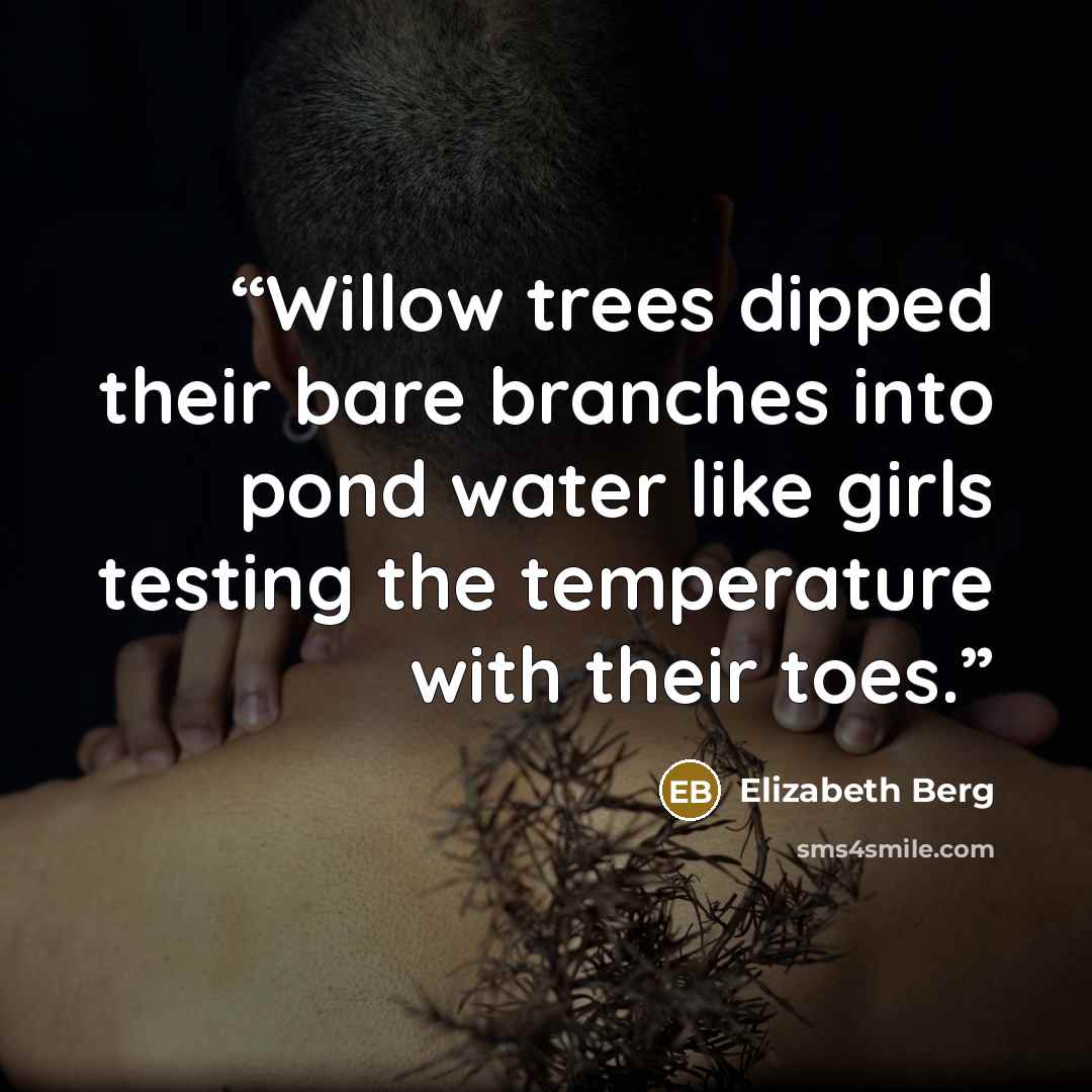 “Willow trees dipped their bare branches into pond water like girls testing the temperature with their toes.” quote by Elizabeth Berg