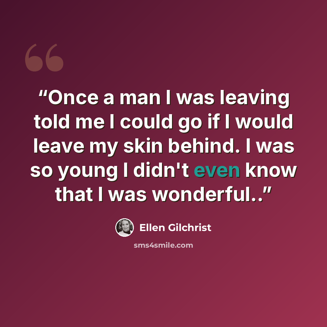 “Once a man I was leaving told me I could go if I would leave my skin behind. I was so young I didn't even know that I was wonderful..” quote by Ellen Gilchrist