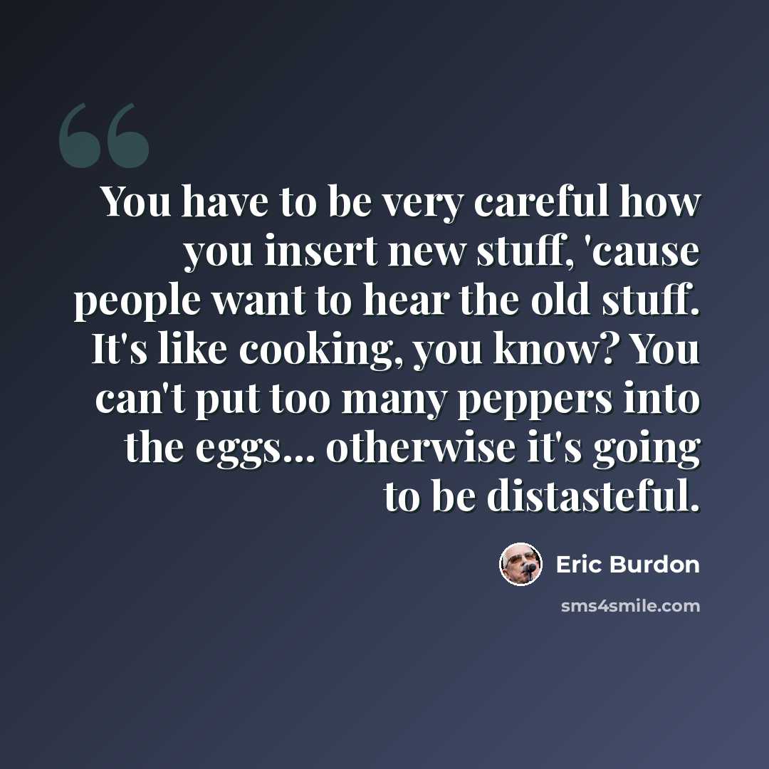 “You have to be very careful how you insert new stuff, 'cause people want to hear the old stuff. It's like cooking, you know? You can't put too many peppers into the eggs... otherwise it's going to be distasteful.” quote by Eric Burdon