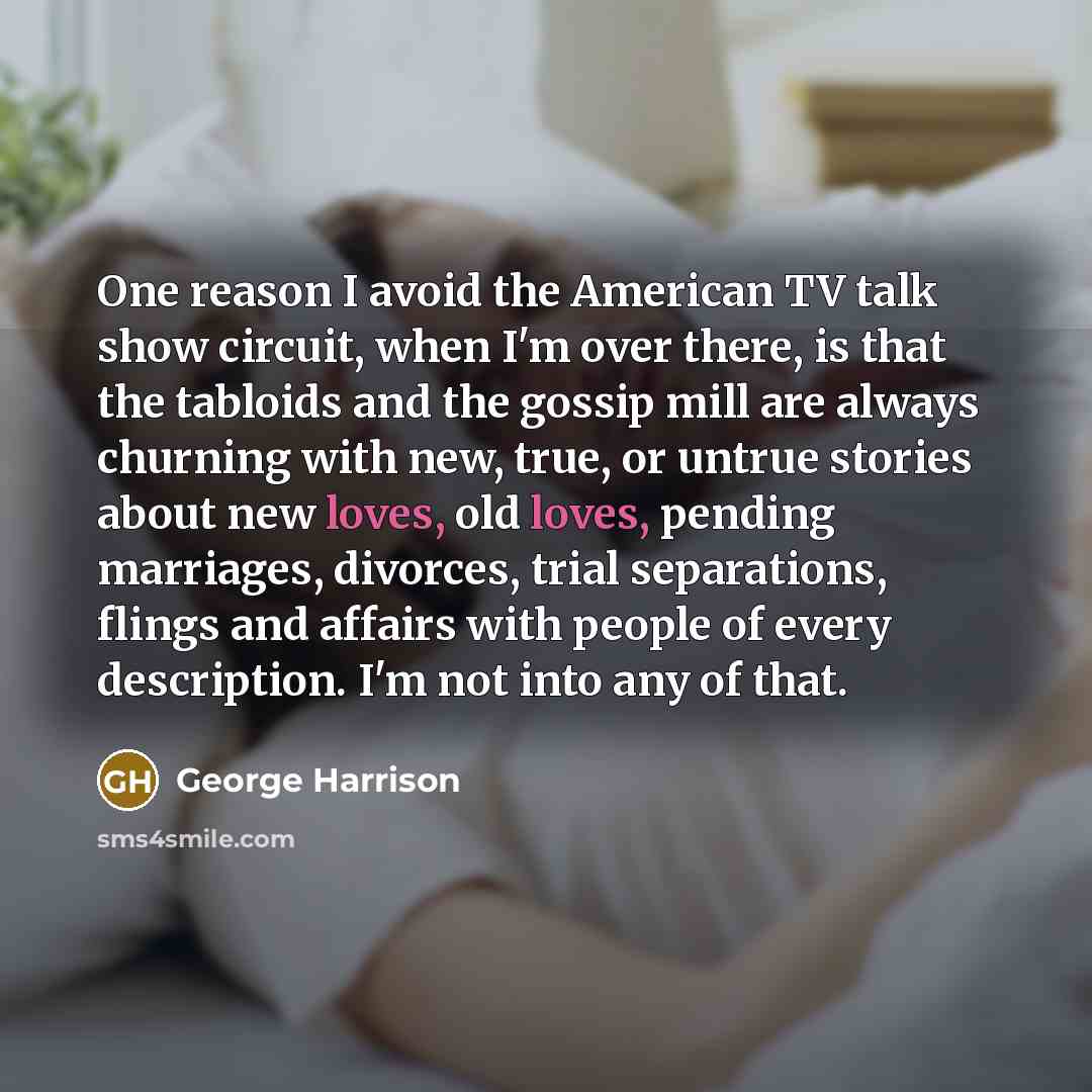 “One reason I avoid the American TV talk show circuit, when I'm over there, is that the tabloids and the gossip mill are always churning with new, true, or untrue stories about new loves, old loves, pending marriages, divorces, trial separations, flings and affairs with people of every description…” quote by George Harrison