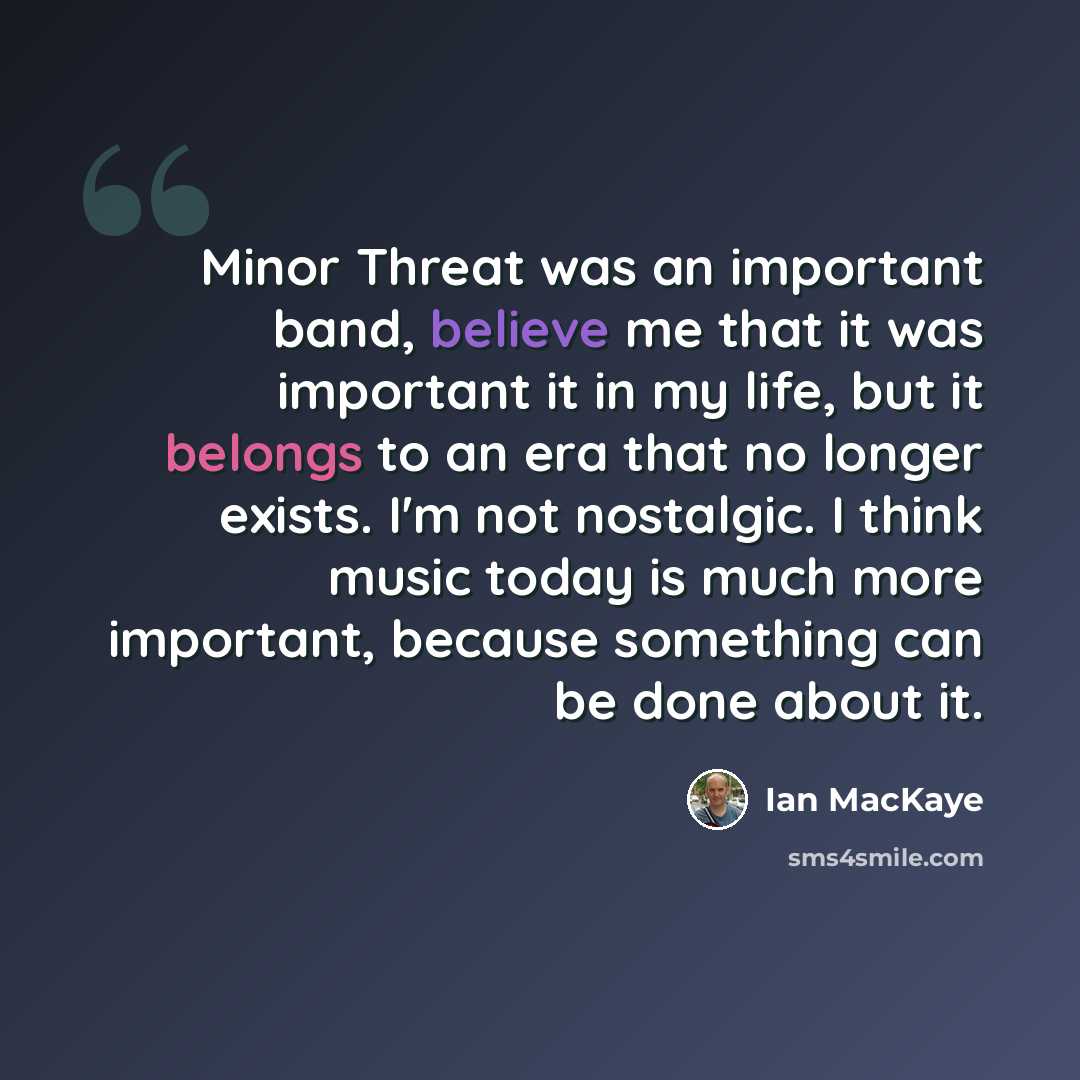 “Minor Threat was an important band, believe me that it was important it in my life, but it belongs to an era that no longer exists. I'm not nostalgic. I think music today is much more important, because something can be done about it.” quote by Ian MacKaye