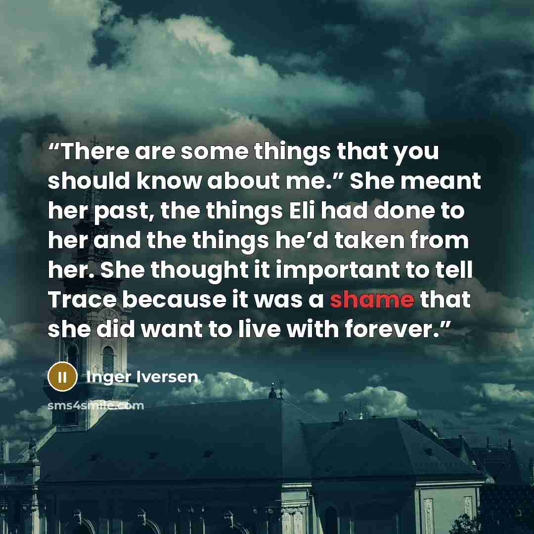 “There are some things that you should know about me.” She meant her past, the things Eli had done to her and the things he’d taken from her. She thought it important to tell Trace because it was a shame that she did want to live with forever.” quote by Inger Iversen