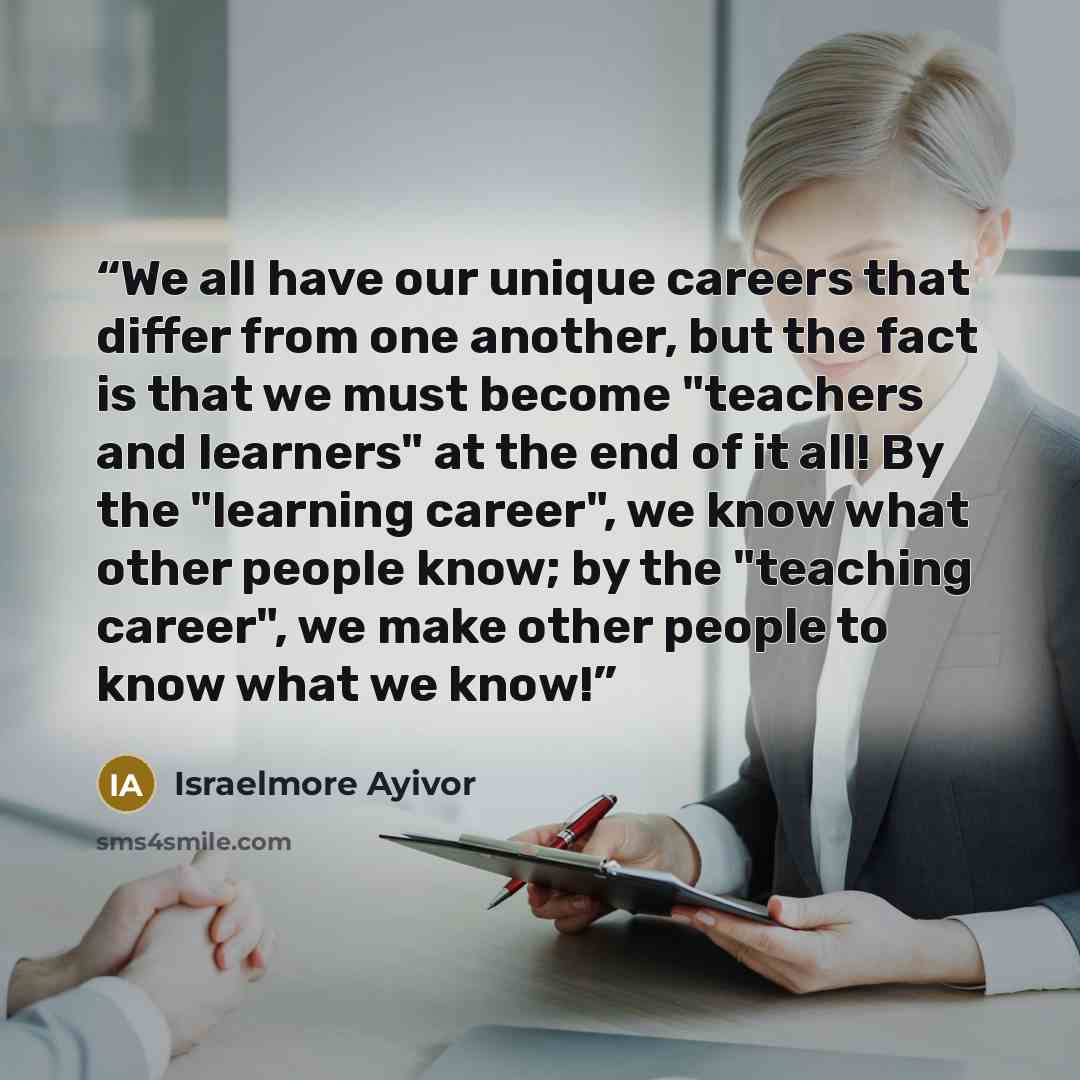 “We all have our unique careers that differ from one another, but the fact is that we must become "teachers and learners" at the end of it all! By the "learning career", we know what other people know; by the "teaching career", we make other people to know what we know!” quote by Israelmore Ayivor