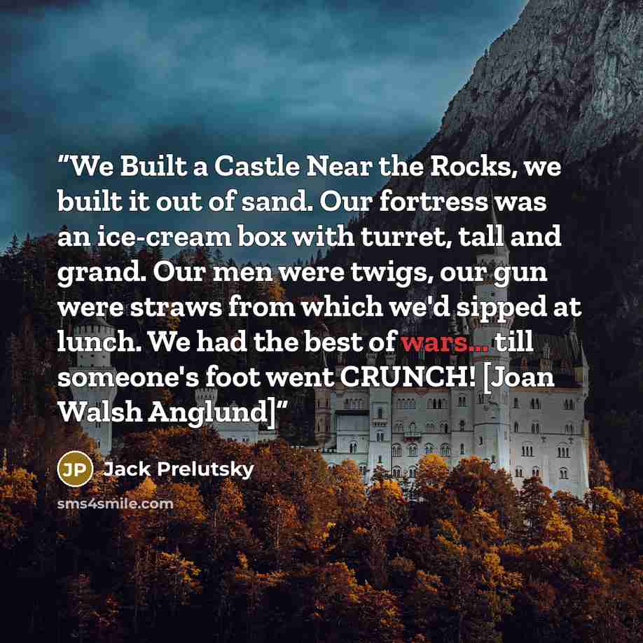 “We Built a Castle Near the Rocks, we built it out of sand. Our fortress was an ice-cream box with turret, tall and grand. Our men were twigs, our gun were straws from which we'd sipped at lunch. We had the best of wars... till someone's foot went CRUNCH! [Joan Walsh Anglund]” quote by Jack Prelutsky