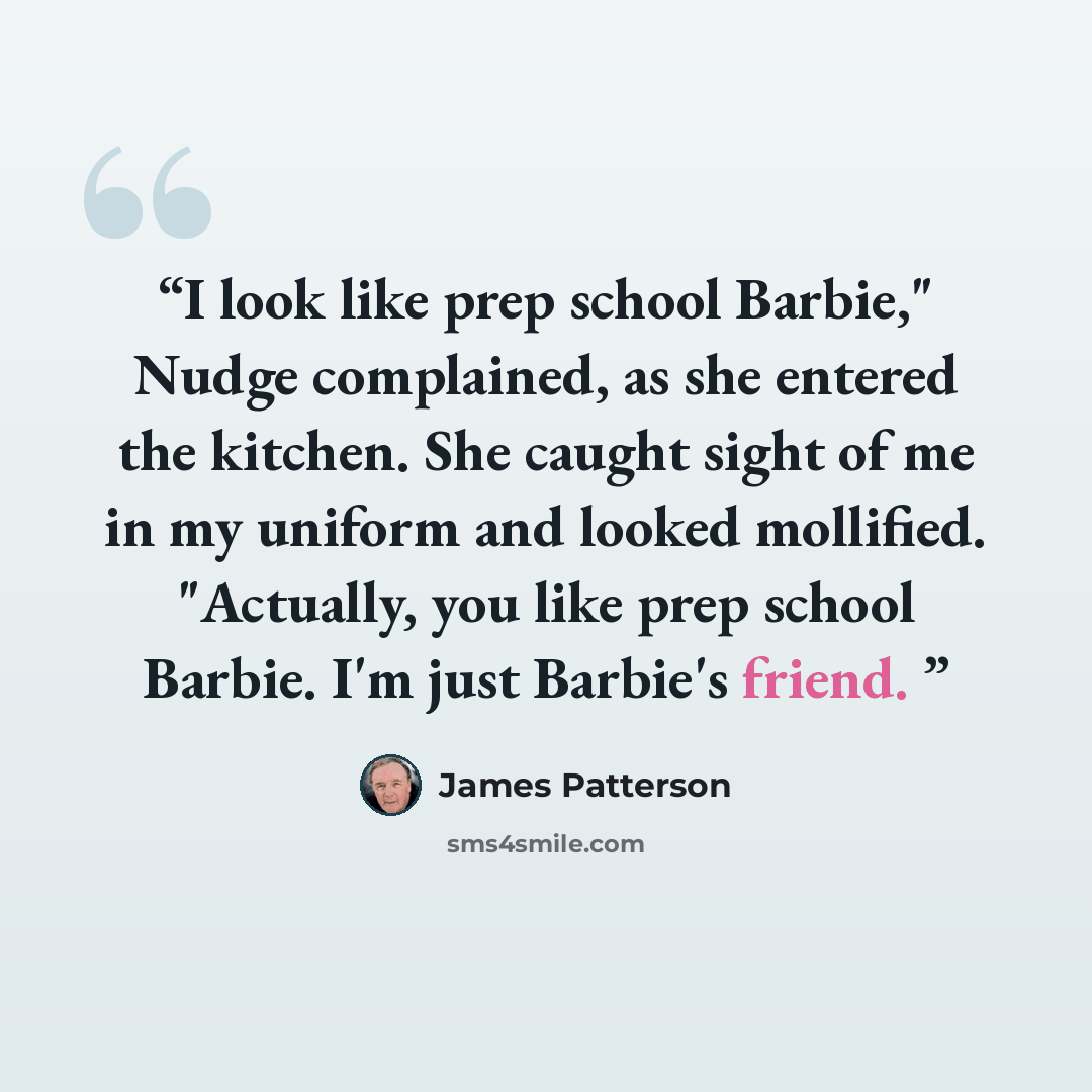“I look like prep school Barbie," Nudge complained, as she entered the kitchen. She caught sight of me in my uniform and looked mollified. "Actually, you like prep school Barbie. I'm just Barbie's friend.” quote by James Patterson