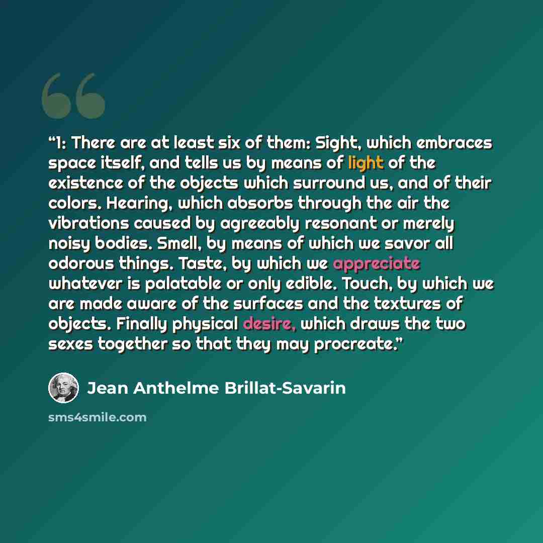 “1: There are at least six of them: Sight, which embraces space itself, and tells us by means of light of the existence of the objects which surround us, and of their colors. Hearing, which absorbs through the air the vibrations caused by agreeably resonant or merely noisy bodies. Smell, by means…” quote by Jean Anthelme Brillat-Savarin
