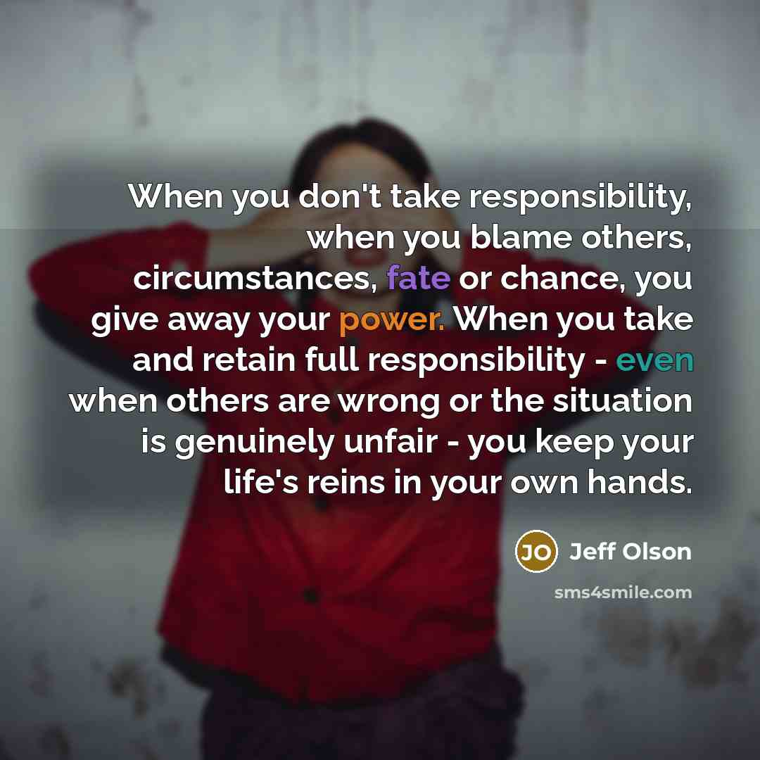 “When you don't take responsibility, when you blame others, circumstances, fate or chance, you give away your power. When you take and retain full responsibility - even when others are wrong or the situation is genuinely unfair - you keep your life's reins in your own hands.” quote by Jeff Olson