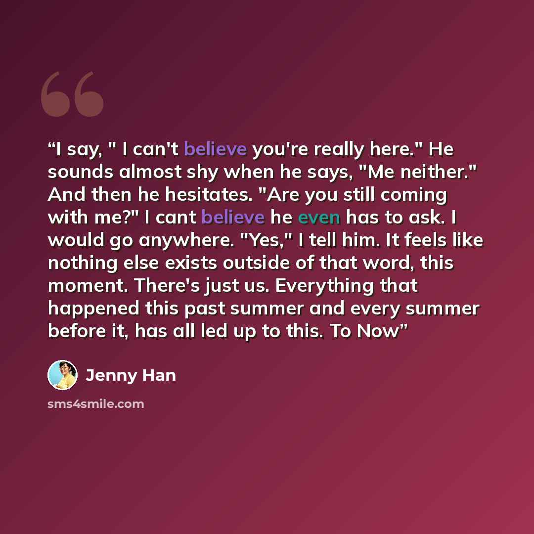 “I say, " I can't believe you're really here." He sounds almost shy when he says, "Me neither." And then he hesitates. "Are you still coming with me?" I cant believe he even has to ask. I would go anywhere. "Yes," I tell him. It feels like nothing else exists outside of that word, this moment…” quote by Jenny Han
