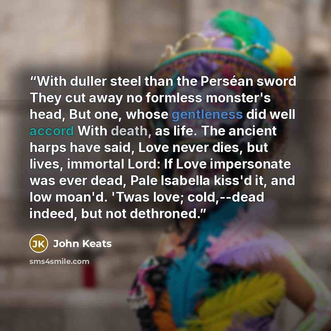 “With duller steel than the Perséan sword They cut away no formless monster's head, But one, whose gentleness did well accord With death, as life. The ancient harps have said, Love never dies, but lives, immortal Lord: If Love impersonate was ever dead, Pale Isabella kiss'd it, and low moan'd…” quote by John Keats