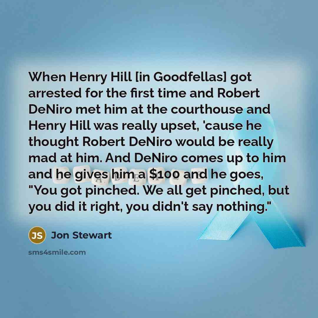 “When Henry Hill [in Goodfellas] got arrested for the first time and Robert DeNiro met him at the courthouse and Henry Hill was really upset, 'cause he thought Robert DeNiro would be really mad at him. And DeNiro comes up to him and he gives him a $100 and he goes, "You got pinched. We all get…” quote by Jon Stewart