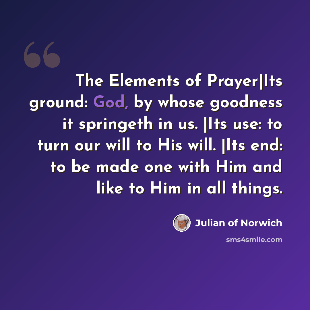 “The Elements of Prayer|Its ground: God, by whose goodness it springeth in us. |Its use: to turn our will to His will. |Its end: to be made one with Him and like to Him in all things.” quote by Julian of Norwich