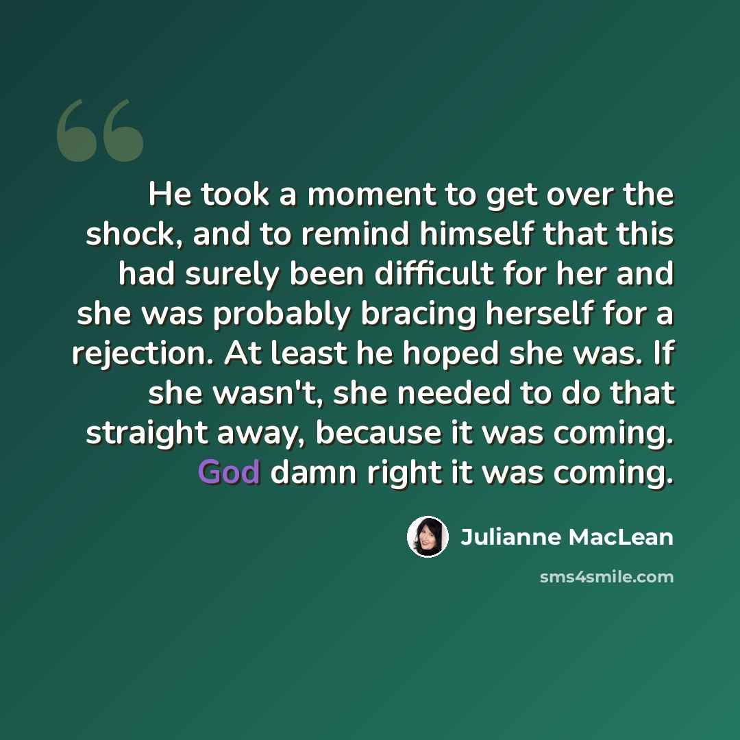 “He took a moment to get over the shock, and to remind himself that this had surely been difficult for her and she was probably bracing herself for a rejection. At least he hoped she was. If she wasn't, she needed to do that straight away, because it was coming. God damn right it was coming.” quote by Julianne MacLean