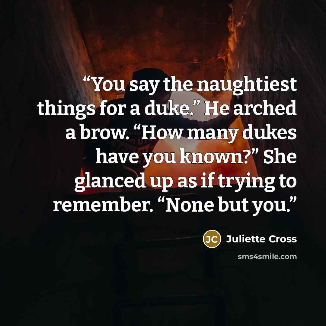 “You say the naughtiest things for a duke.” He arched a brow. “How many dukes have you known?” She glanced up as if trying to remember. “None but you.” quote by Juliette Cross
