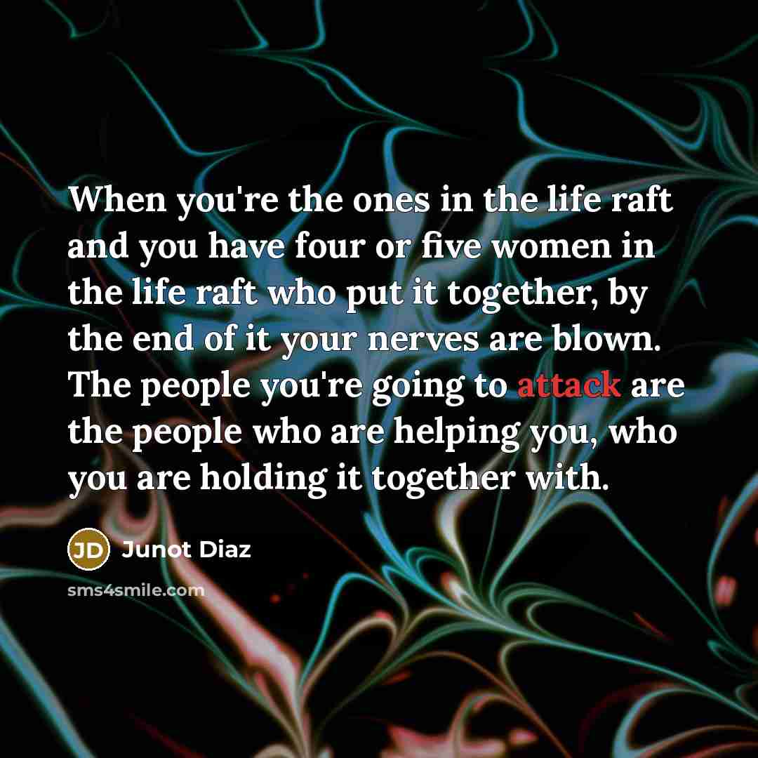 “When you're the ones in the life raft and you have four or five women in the life raft who put it together, by the end of it your nerves are blown. The people you're going to attack are the people who are helping you, who you are holding it together with.” quote by Junot Diaz