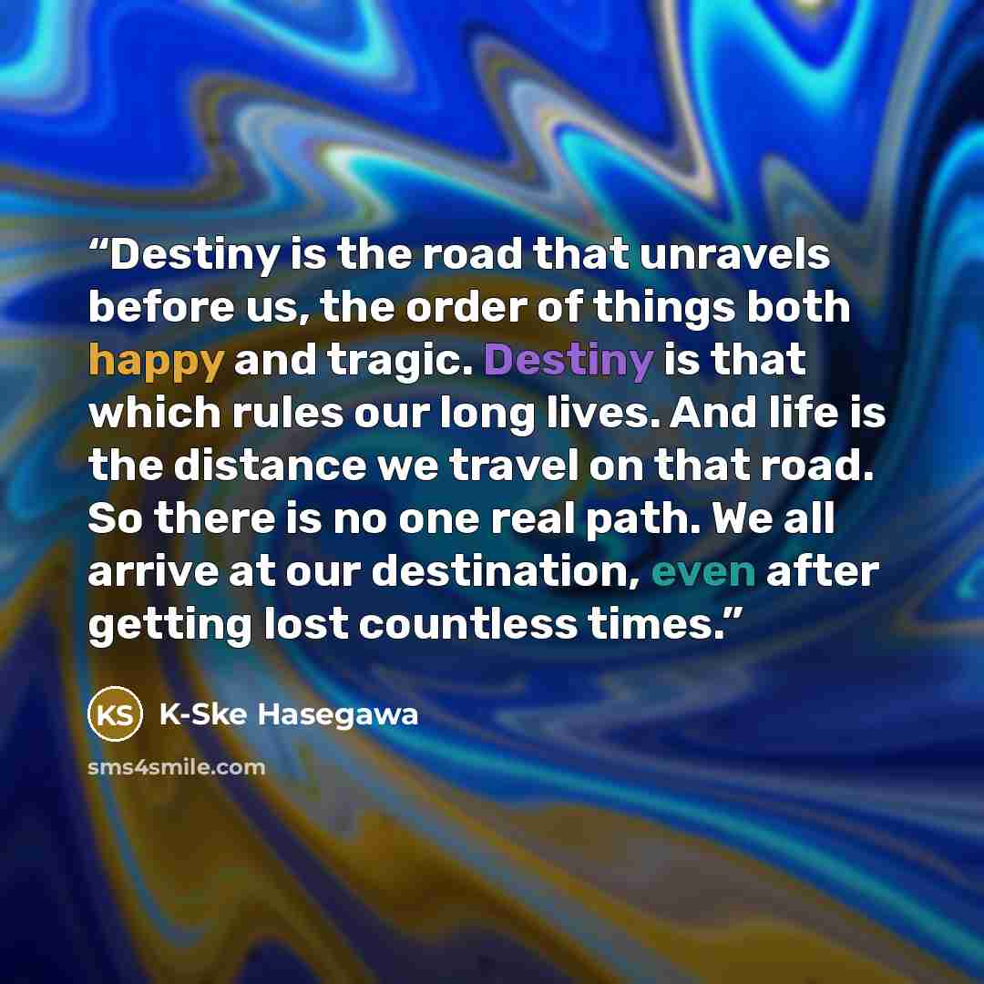 “Destiny is the road that unravels before us, the order of things both happy and tragic. Destiny is that which rules our long lives. And life is the distance we travel on that road. So there is no one real path. We all arrive at our destination, even after getting lost countless times.” quote by K-Ske Hasegawa