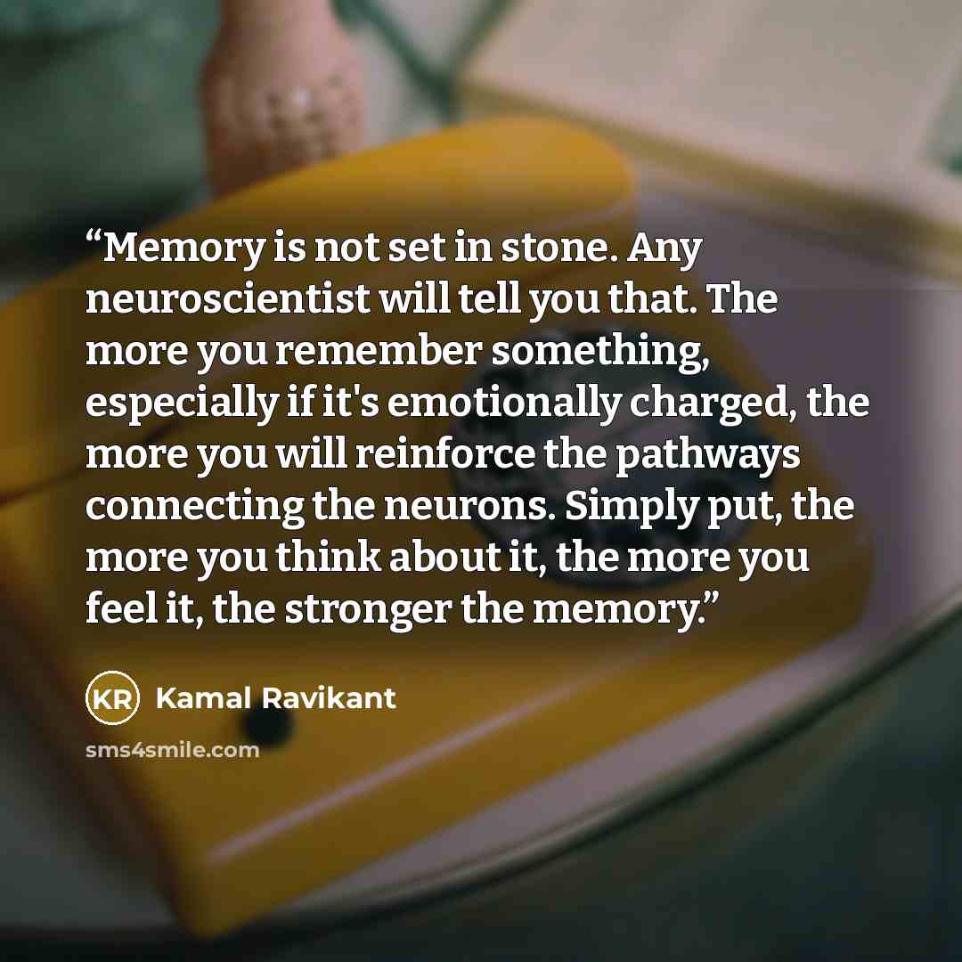 “Memory is not set in stone. Any neuroscientist will tell you that. The more you remember something, especially if it's emotionally charged, the more you will reinforce the pathways connecting the neurons. Simply put, the more you think about it, the more you feel it, the stronger the memory.” quote by Kamal Ravikant
