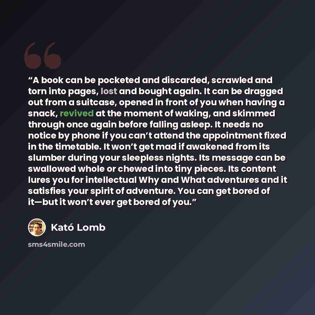 “A book can be pocketed and discarded, scrawled and torn into pages, lost and bought again. It can be dragged out from a suitcase, opened in front of you when having a snack, revived at the moment of waking, and skimmed through once again before falling asleep. It needs no notice by phone if you…” quote by Kató Lomb