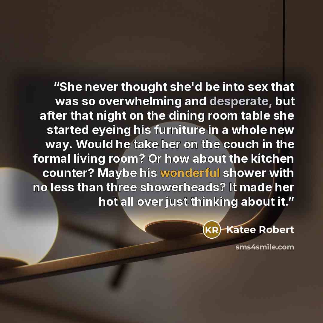 “She never thought she'd be into sex that was so overwhelming and desperate, but after that night on the dining room table she started eyeing his furniture in a whole new way. Would he take her on the couch in the formal living room? Or how about the kitchen counter? Maybe his wonderful shower with…” quote by Katee Robert