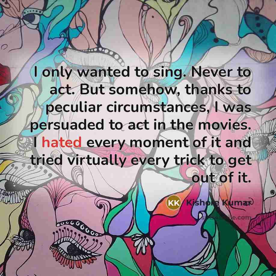 “I only wanted to sing. Never to act. But somehow, thanks to peculiar circumstances, I was persuaded to act in the movies. I hated every moment of it and tried virtually every trick to get out of it.” quote by Kishore Kumar