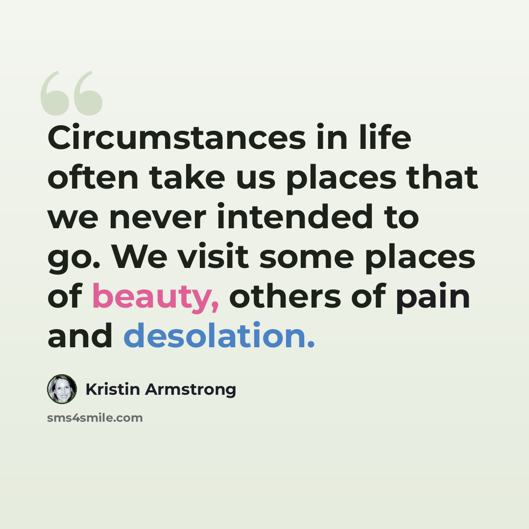 “Circumstances in life often take us places that we never intended to go. We visit some places of beauty, others of pain and desolation.” quote by Kristin Armstrong