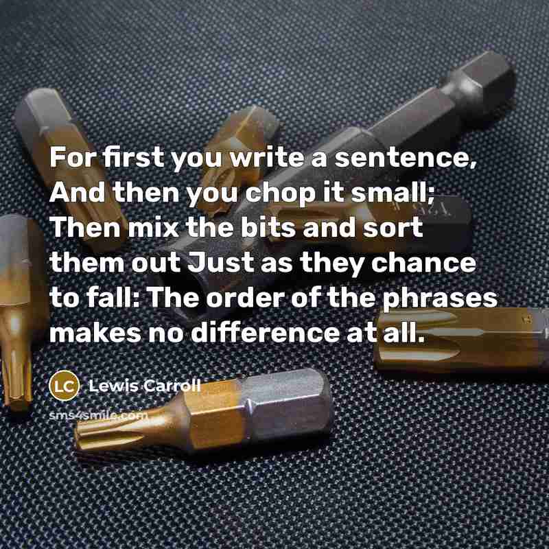 “For first you write a sentence, And then you chop it small; Then mix the bits and sort them out Just as they chance to fall: The order of the phrases makes no difference at all.” quote by Lewis Carroll