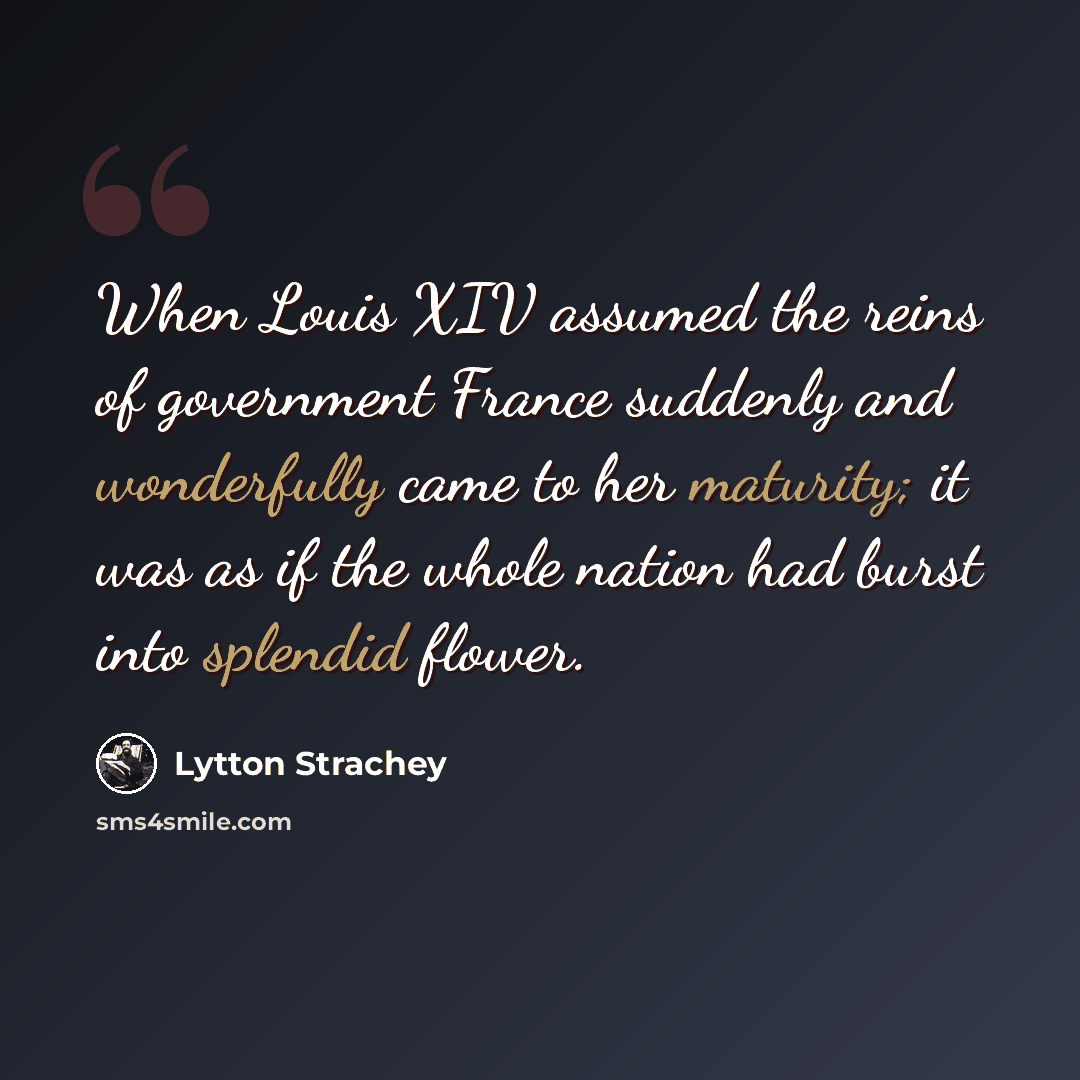 “When Louis XIV assumed the reins of government France suddenly and wonderfully came to her maturity; it was as if the whole nation had burst into splendid flower.” quote by Lytton Strachey