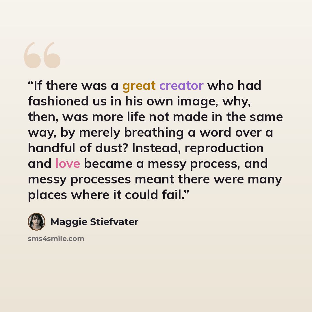 “If there was a great creator who had fashioned us in his own image, why, then, was more life not made in the same way, by merely breathing a word over a handful of dust? Instead, reproduction and love became a messy process, and messy processes meant there were many places where it could fail.” quote by Maggie Stiefvater