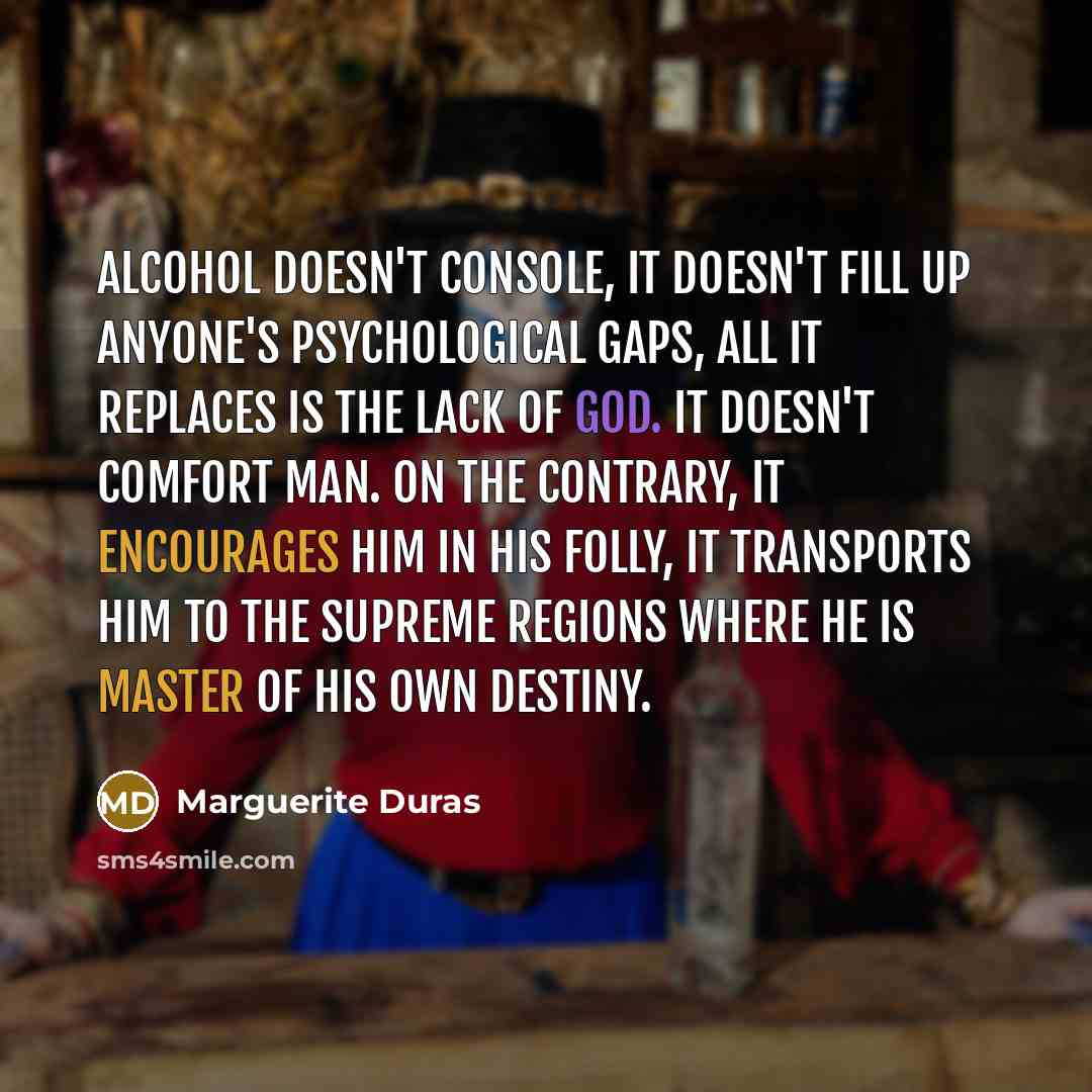 “Alcohol doesn't console, it doesn't fill up anyone's psychological gaps, all it replaces is the lack of God. It doesn't comfort man. On the contrary, it encourages him in his folly, it transports him to the supreme regions where he is master of his own destiny.” quote by Marguerite Duras
