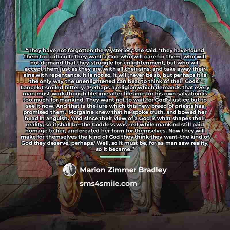 “They have not forgotten the Mysteries,' she said, ‘they have found them too difficult. They want a God who will care for them, who will not demand that they struggle for enlightenment, but who will accept them just as they are, with all their sins, and take away their sins with repentance. It is…” quote by Marion Zimmer Bradley