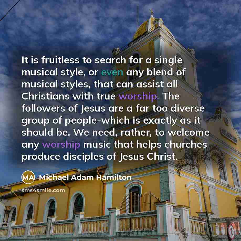 “It is fruitless to search for a single musical style, or even any blend of musical styles, that can assist all Christians with true worship. The followers of Jesus are a far too diverse group of people-which is exactly as it should be. We need, rather, to welcome any worship music that helps…” quote by Michael Adam Hamilton
