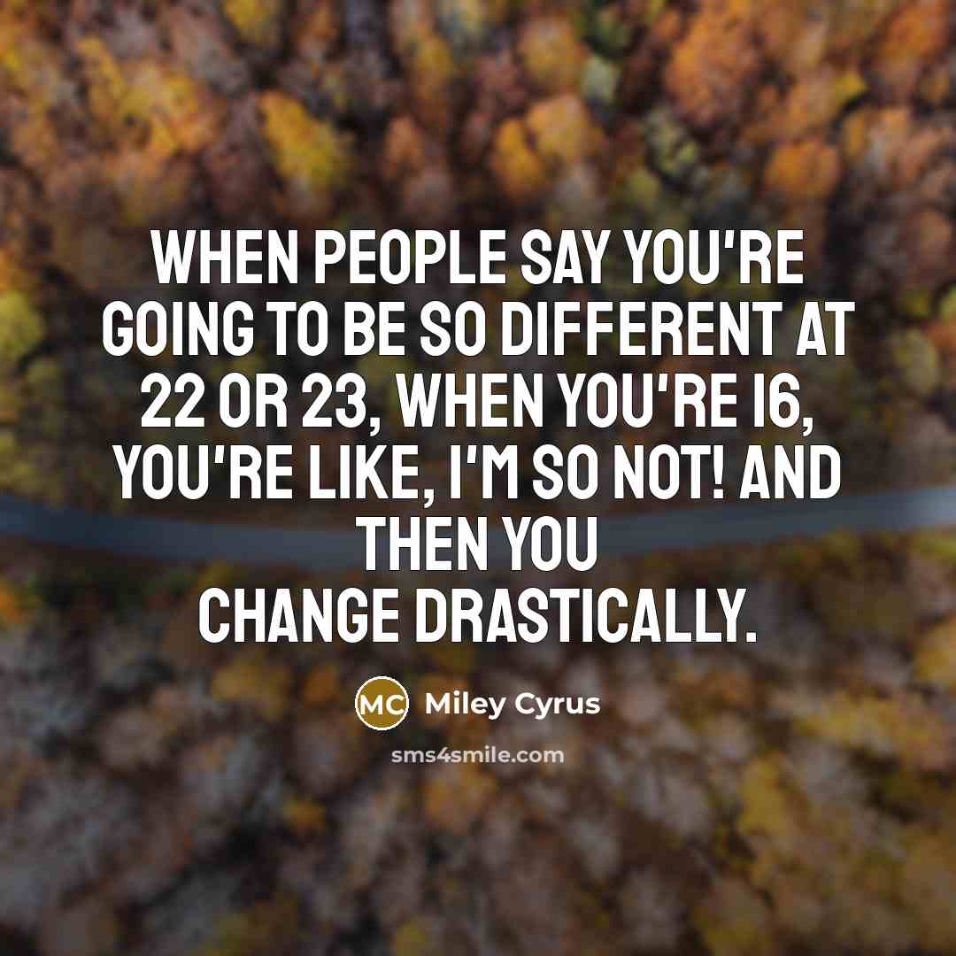 “When people say you're going to be so different at 22 or 23, when you're 16, you're like, I'm so not! And then you change drastically.” quote by Miley Cyrus