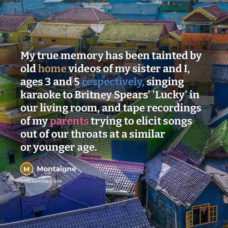“My true memory has been tainted by old home videos of my sister and I, ages 3 and 5 respectively, singing karaoke to Britney Spears' 'Lucky' in our living room, and tape recordings of my parents trying to elicit songs out of our throats at a similar or younger age.” quote by Montaigne