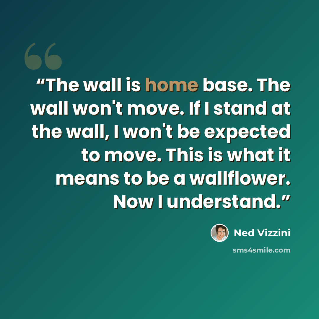 “The wall is home base. The wall won't move. If I stand at the wall, I won't be expected to move. This is what it means to be a wallflower. Now I understand.” quote by Ned Vizzini