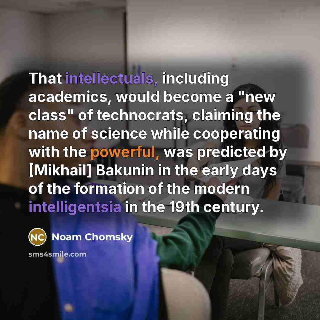 “That intellectuals, including academics, would become a "new class" of technocrats, claiming the name of science while cooperating with the powerful, was predicted by [Mikhail] Bakunin in the early days of the formation of the modern intelligentsia in the 19th century.” quote by Noam Chomsky