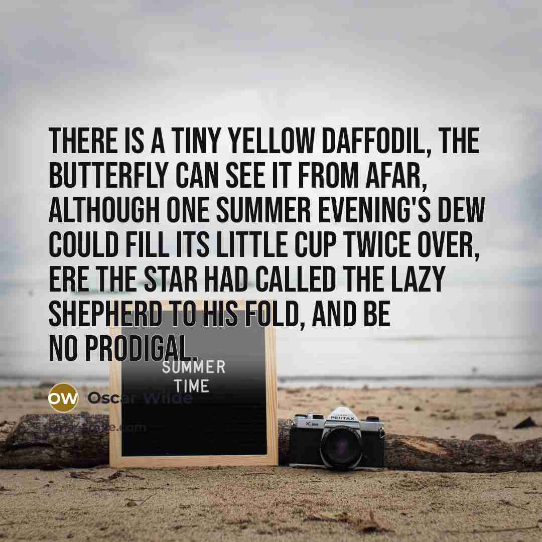 “There is a tiny yellow daffodil, The butterfly can see it from afar, Although one summer evening's dew could fill Its little cup twice over, ere the star Had called the lazy shepherd to his fold, And be no prodigal.” quote by Oscar Wilde