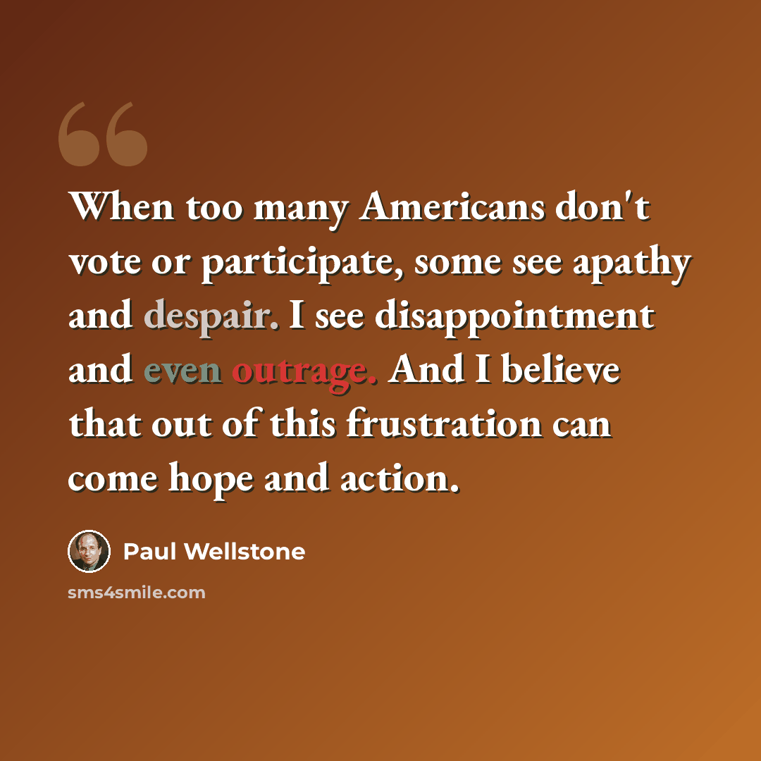 “When too many Americans don't vote or participate, some see apathy and despair. I see disappointment and even outrage. And I believe that out of this frustration can come hope and action.” quote by Paul Wellstone