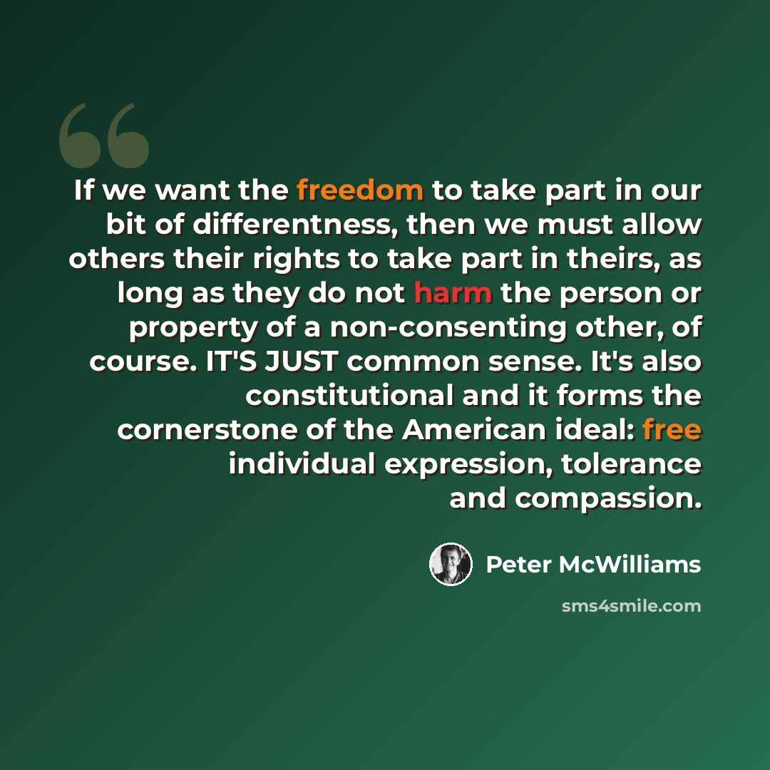 “If we want the freedom to take part in our bit of differentness, then we must allow others their rights to take part in theirs, as long as they do not harm the person or property of a non-consenting other, of course. IT'S JUST common sense. It's also constitutional and it forms the cornerstone of…” quote by Peter McWilliams