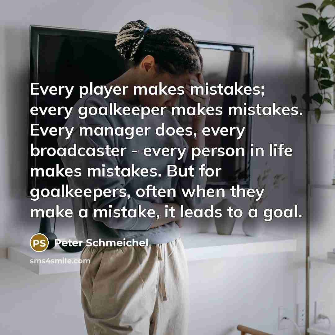 “Every player makes mistakes; every goalkeeper makes mistakes. Every manager does, every broadcaster - every person in life makes mistakes. But for goalkeepers, often when they make a mistake, it leads to a goal.” quote by Peter Schmeichel