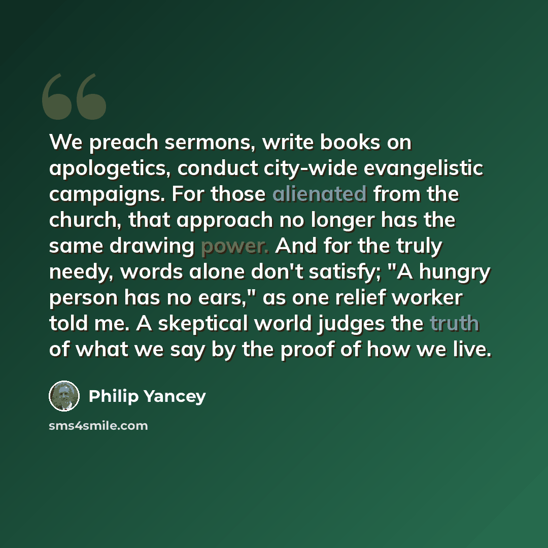 “We preach sermons, write books on apologetics, conduct city-wide evangelistic campaigns. For those alienated from the church, that approach no longer has the same drawing power. And for the truly needy, words alone don't satisfy; "A hungry person has no ears," as one relief worker told me. A…” quote by Philip Yancey