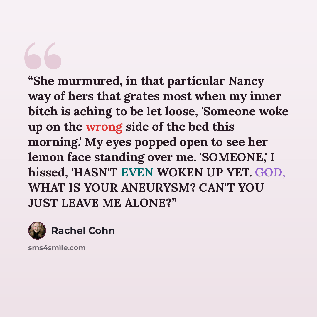 “She murmured, in that particular Nancy way of hers that grates most when my inner bitch is aching to be let loose, 'Someone woke up on the wrong side of the bed this morning.' My eyes popped open to see her lemon face standing over me. 'SOMEONE,' I hissed, 'HASN'T EVEN WOKEN UP YET. GOD, WHAT IS…” quote by Rachel Cohn