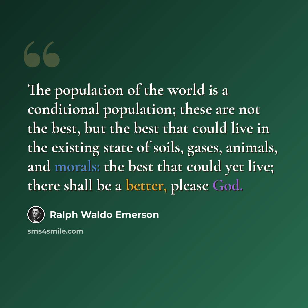 “The population of the world is a conditional population; these are not the best, but the best that could live in the existing state of soils, gases, animals, and morals: the best that could yet live; there shall be a better, please God.” quote by Ralph Waldo Emerson