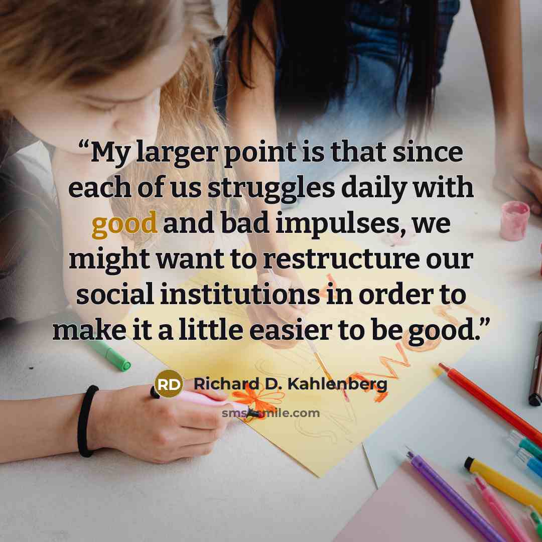 “My larger point is that since each of us struggles daily with good and bad impulses, we might want to restructure our social institutions in order to make it a little easier to be good.” quote by Richard D. Kahlenberg