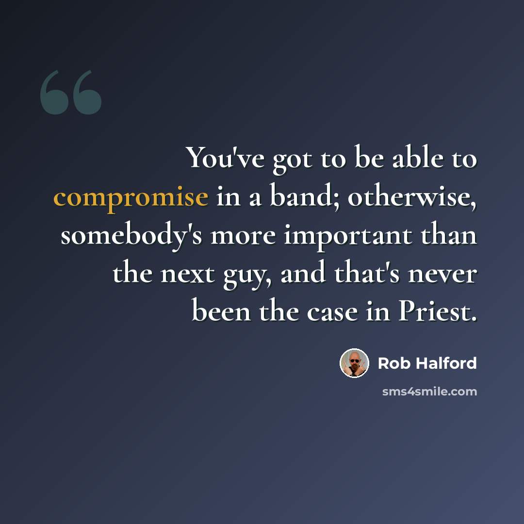 “You've got to be able to compromise in a band; otherwise, somebody's more important than the next guy, and that's never been the case in Priest.” quote by Rob Halford