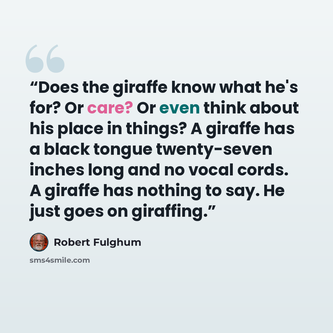 “Does the giraffe know what he's for? Or care? Or even think about his place in things? A giraffe has a black tongue twenty-seven inches long and no vocal cords. A giraffe has nothing to say. He just goes on giraffing.” quote by Robert Fulghum
