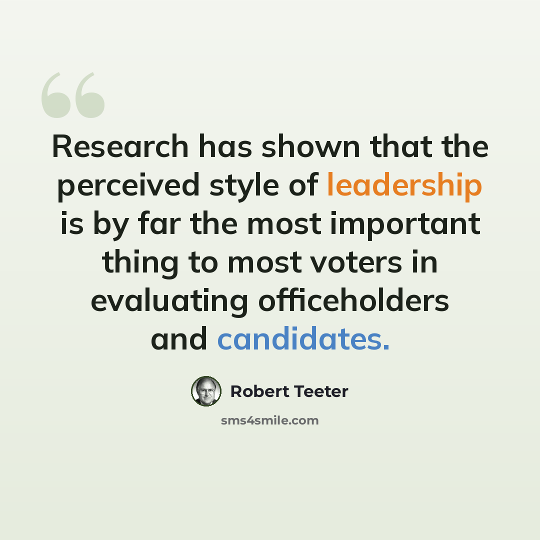 “Research has shown that the perceived style of leadership is by far the most important thing to most voters in evaluating officeholders and candidates.” quote by Robert Teeter